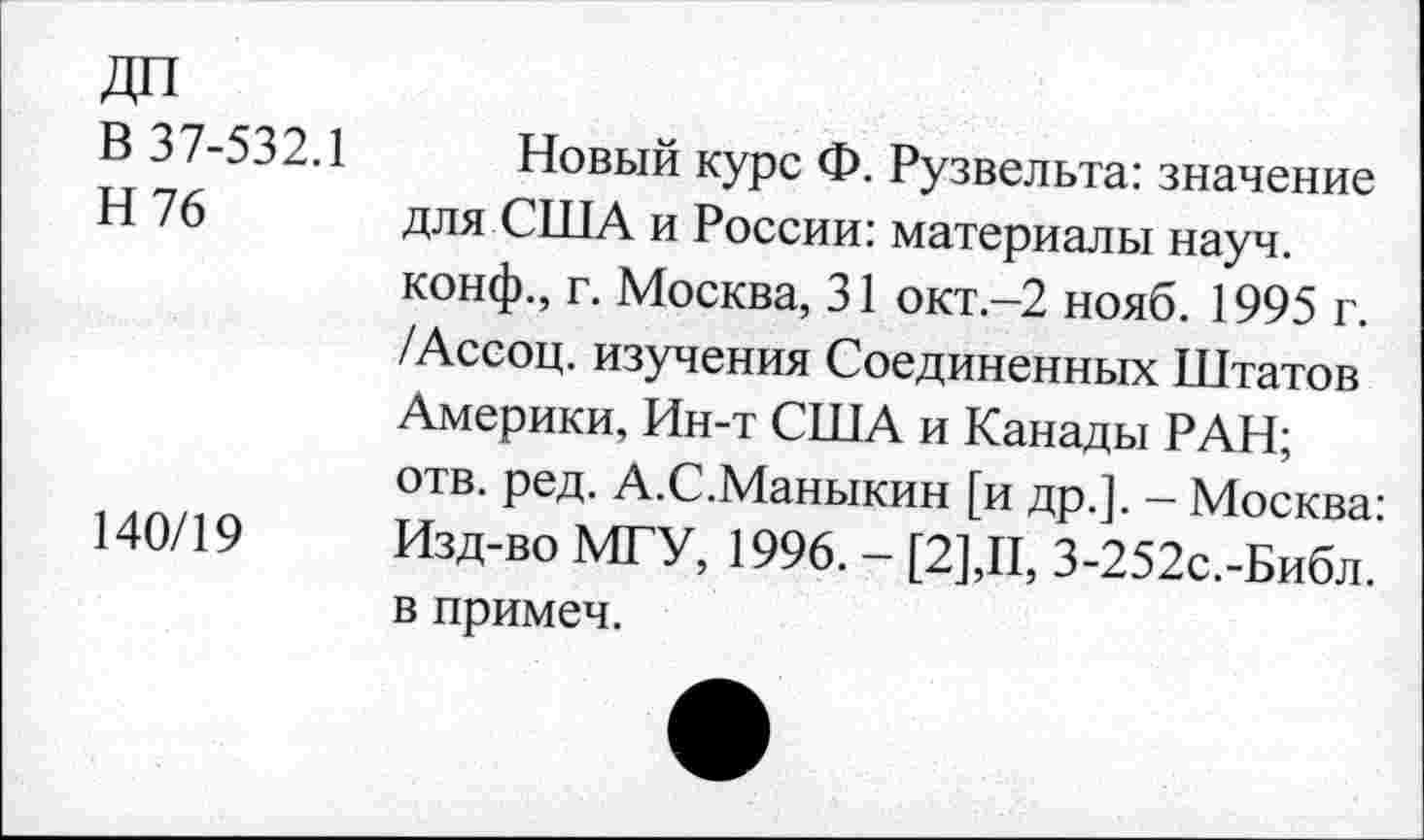 ﻿ДП
В 37-532.1
Н 76
140/19
Новый курс Ф. Рузвельта: значение для США и России: материалы науч, конф., г. Москва, 31 окт.-2 нояб. 1995 г. /Ассоц. изучения Соединенных Штатов Америки, Ин-т США и Канады РАН; отв. ред. А.С.Маныкин [и др.]. - Москва: Изд-во МГУ, 1996. - [2],II, 3-252с.-Библ. в примеч.